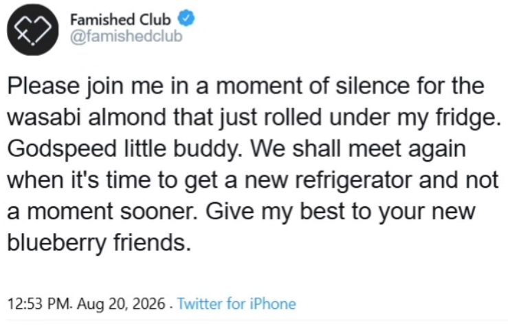 Famished Club @famishedclub Please join me in a moment of silence for the wasabi almond that just rolled under my fridge. Godspeed little buddy. We shall meet again when it's time to get a new refrigerator and not a moment sooner. Give my best to your new blueberry friends. 12:53 PM. Aug 20, 2026. Twitter for iPhone