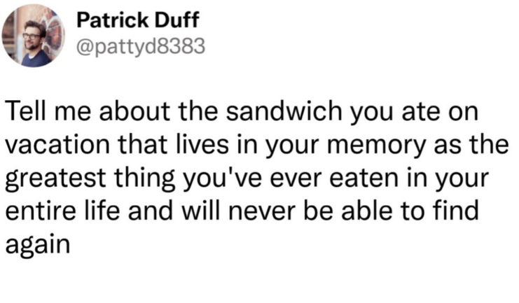 Patrick Duff @pattyd8383 Tell me about the sandwich you ate on vacation that lives in your memory as the greatest thing you've ever eaten in your entire life and will never be able to find again