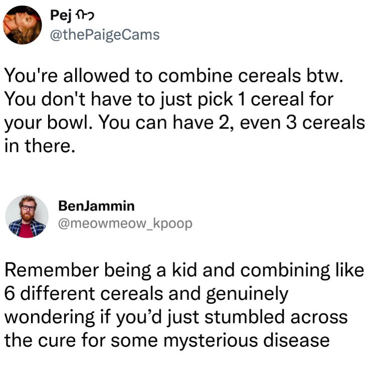 Pej @thePaigeCams You're allowed to combine cereals btw. You don't have to just pick 1 cereal for your bowl. You can have 2, even 3 cereals in there. BenJammin @meowmeow_kpoop Remember being a kid and combining like 6 different cereals and genuinely wondering if you'd just stumbled across the cure for some mysterious disease