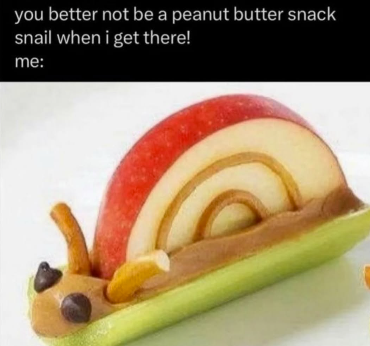 you better not be a peanut butter snack snail when i get there! me: