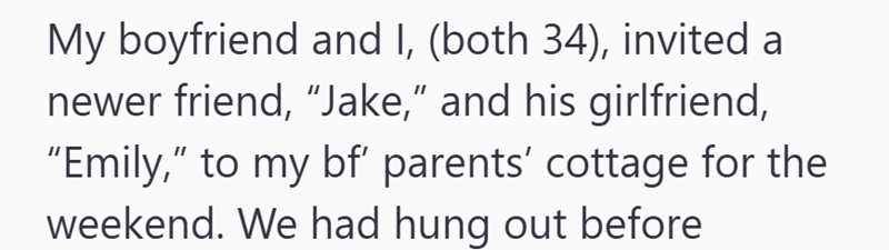 My boyfriend and I, (both 34), invited a newer friend, "Jake," and his girlfriend, "Emily," to my bf' parents' cottage for the weekend. We had hung out before
