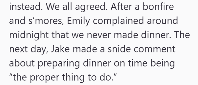 instead. We all agreed. After a bonfire and s'mores, Emily complained around midnight that we never made dinner. The next day, Jake made a snide comment about preparing dinner on time being "the proper thing to do."