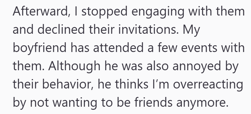 Afterward, I stopped engaging with them and declined their invitations. My boyfriend has attended a few events with them. Although he was also annoyed by their behavior, he thinks I'm overreacting by not wanting to be friends anymore.