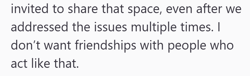 invited to share that space, even after we addressed the issues multiple times. I don't want friendships with people who act like that.