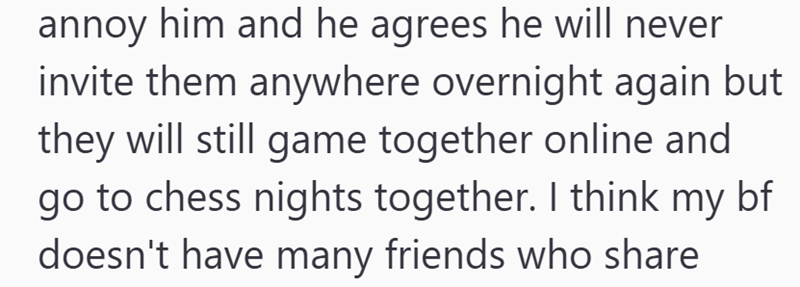 annoy him and he agrees he will never invite them anywhere overnight again but they will still game together online and go to chess nights together. I think my bf doesn't have many friends who share