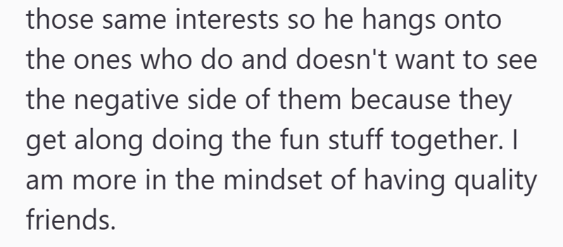 those same interests so he hangs onto the ones who do and doesn't want to see the negative side of them because they get along doing the fun stuff together. I am more in the mindset of having quality friends.