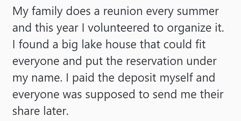 My family does a reunion every summer and this year I volunteered to organize it. I found a big lake house that could fit everyone and put the reservation under my name. I paid the deposit myself and everyone was supposed to send me their share later.