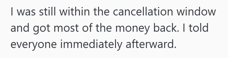 I was still within the cancellation window and got most of the money back. I told everyone immediately afterward.