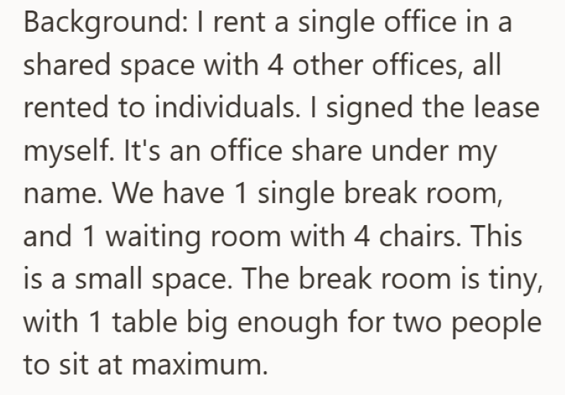 Background: I rent a single office in a shared space with 4 other offices, all rented to individuals. I signed the lease myself. It's an office share under my name. We have 1 single break room, and 1 waiting room with 4 chairs. This is a small space. The break room is tiny, with 1 table big enough for two people to sit at maximum.