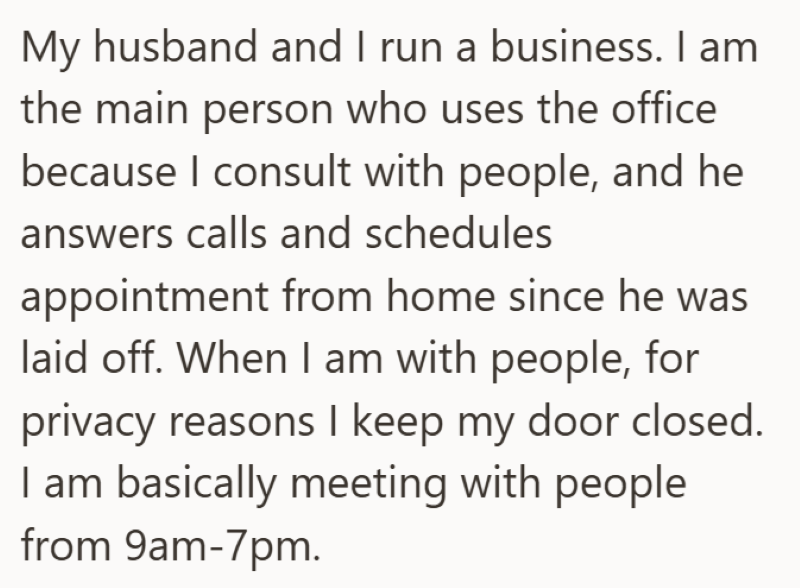 My husband and I run a business. I am the main person who uses the office because I consult with people, and he answers calls and schedules appointment from home since he was laid off. When I am with people, for privacy reasons I keep my door closed. I am basically meeting with people from 9am-7pm.