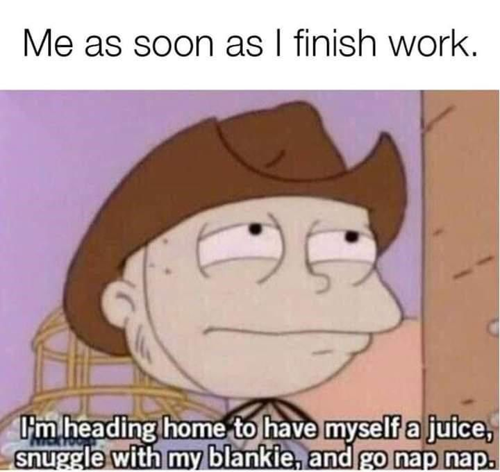 Me as soon as I finish work. I I'm heading home to have myself a juice, snuggle with my blankie, and go nap nap.