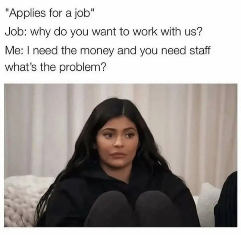 "Applies for a job" Job: why do you want to work with us? Me: I need the money and you need staff what's the problem?