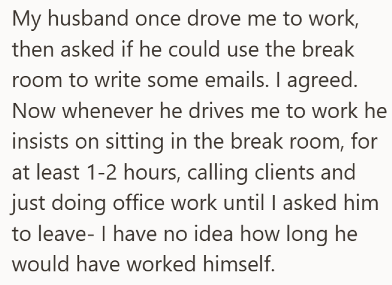 My husband once drove me to work, then asked if he could use the break room to write some emails. I agreed. Now whenever he drives me to work he insists on sitting in the break room, for at least 1-2 hours, calling clients and just doing office work until I asked him to leave- I have no idea how long he would have worked himself.
