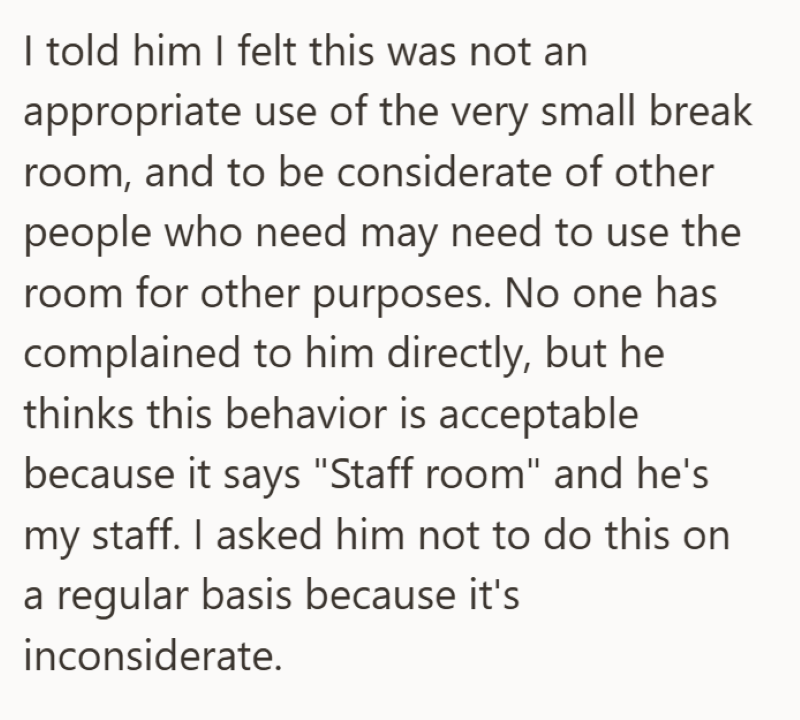 I told him I felt this was not an appropriate use of the very small break room, and to be considerate of other people who need may need to use the room for other purposes. No one has complained to him directly, but he thinks this behavior is acceptable because it says "Staff room" and he's my staff. I asked him not to do this on a regular basis because it's inconsiderate.
