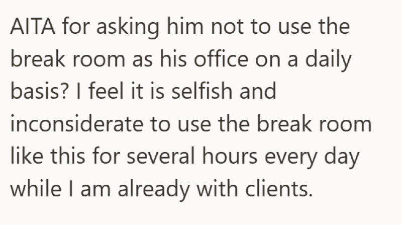 AITA for asking him not to use the break room as his office on a daily basis? I feel it is selfish and inconsiderate to use the break room like this for several hours every day while I am already with clients.