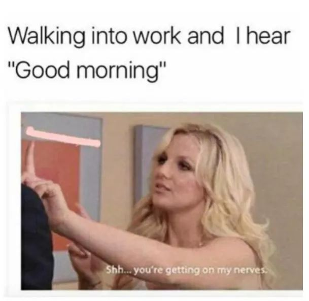 Walking into work and I hear "Good morning" Shh... you're getting on my nerves.