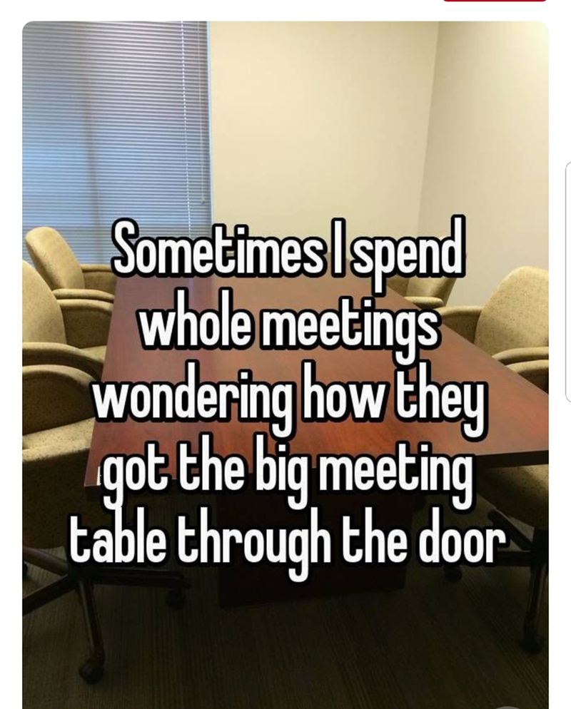 Sometimes I spend whole meetings wondering how they got the big meeting table through the door