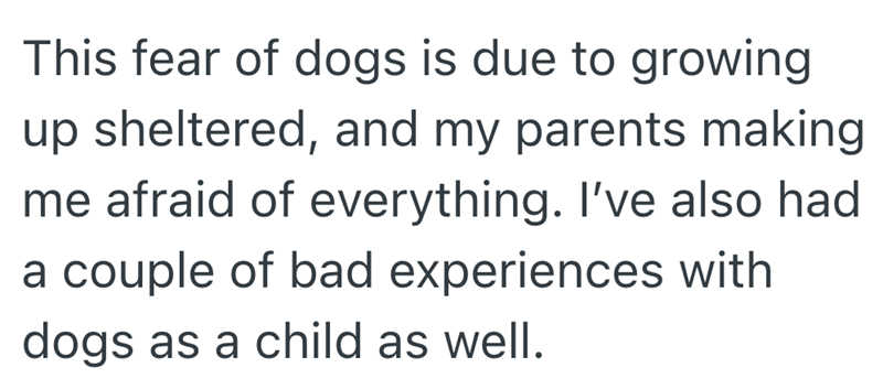This fear of dogs is due to growing up sheltered, and my parents making me afraid of everything. I've also had a couple of bad experiences with dogs as a child as well.