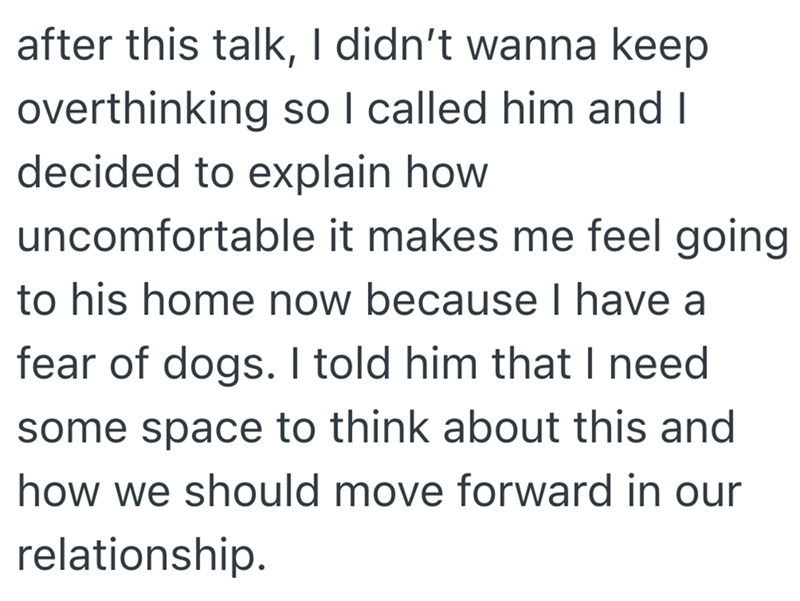after this talk, I didn't wanna keep overthinking so I called him and I decided to explain how uncomfortable it makes me feel going to his home now because I have a fear of dogs. I told him that I need some space to think about this and how we should move forward in our relationship.