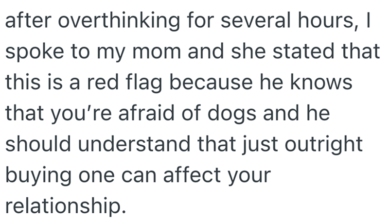 after overthinking for several hours, I spoke to my mom and she stated that this is a red flag because he knows that you're afraid of dogs and he should understand that just outright buying one can affect your relationship.