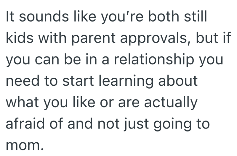 It sounds like you're both still kids with parent approvals, but if you can be in a relationship you need to start learning about what you like or are actually afraid of and not just going to mom.