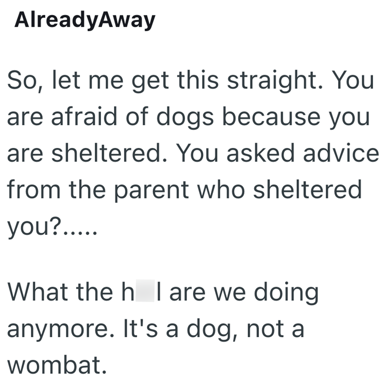 AlreadyAway So, let me get this straight. You are afraid of dogs because you are sheltered. You asked advice from the parent who sheltered you?..... What the h I are we doing anymore. It's a dog, not a wombat.