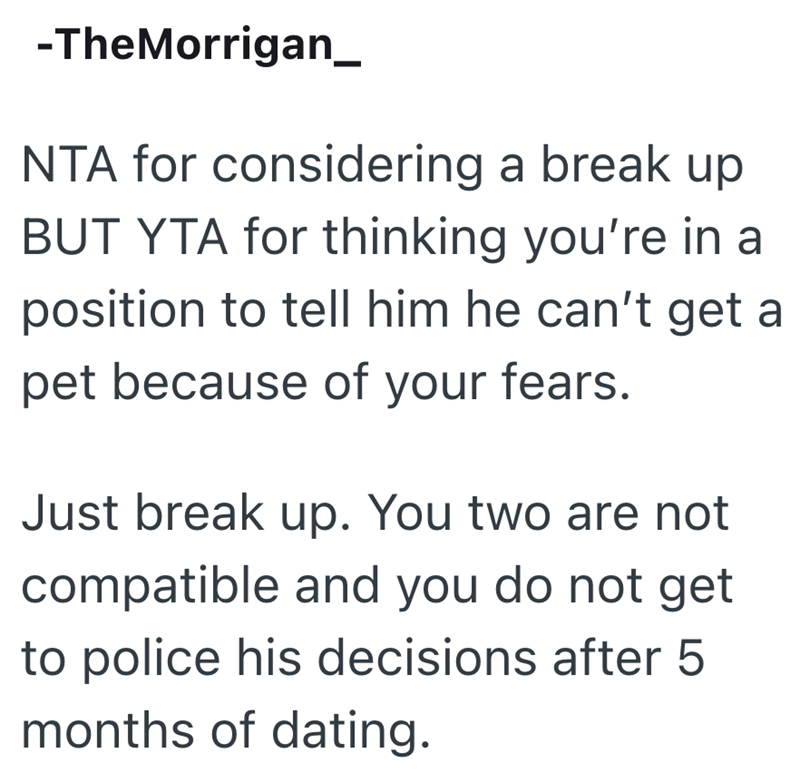 -TheMorrigan_ NTA for considering a break up BUT YTA for thinking you're in a position to tell him he can't get a pet because of your fears. Just break up. You two are not compatible and you do not get to police his decisions after 5 months of dating.