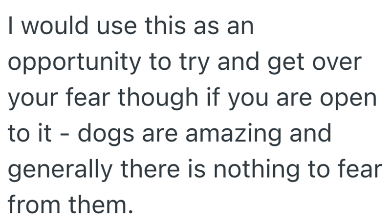 I would use this as an opportunity to try and get over your fear though if you are open to it - dogs are amazing and generally there is nothing to fear from them.