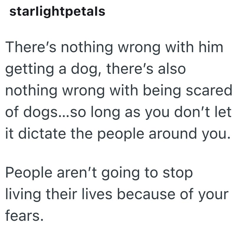 starlightpetals There's nothing wrong with him getting a dog, there's also nothing wrong with being scared of dogs...so long as you don't let it dictate the people around you. People aren't going to stop. living their lives because of your fears.