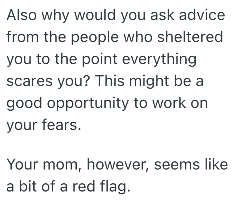 Also why would you ask advice from the people who sheltered you to the point everything scares you? This might be a good opportunity to work on your fears. Your mom, however, seems like a bit of a red flag.
