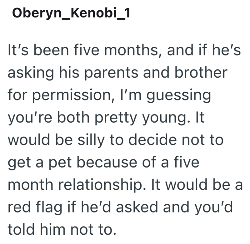 Oberyn_Kenobi_1 It's been five months, and if he's asking his parents and brother for permission, I'm guessing you're both pretty young. It would be silly to decide not to get a pet because of a five month relationship. It would be a red flag if he'd asked and you'd told him not to.
