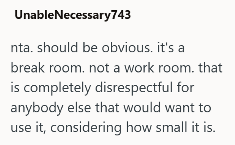 UnableNecessary743 nta. should be obvious. it's a break room. not a work room. that is completely disrespectful for anybody else that would want to use it, considering how small it is.