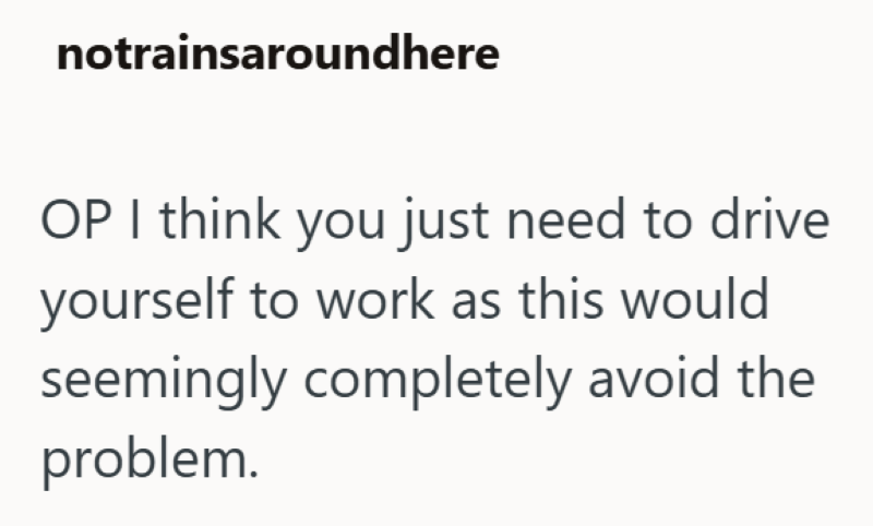notrainsaround here OP I think you just need to drive yourself to work as this would seemingly completely avoid the problem.
