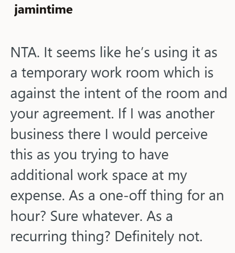jamintime NTA. It seems like he's using it as a temporary work room which is against the intent of the room and your agreement. If I was another business there I would perceive this as you trying to have additional work space at my expense. As a one-off thing for an hour? Sure whatever. As a recurring thing? Definitely not.