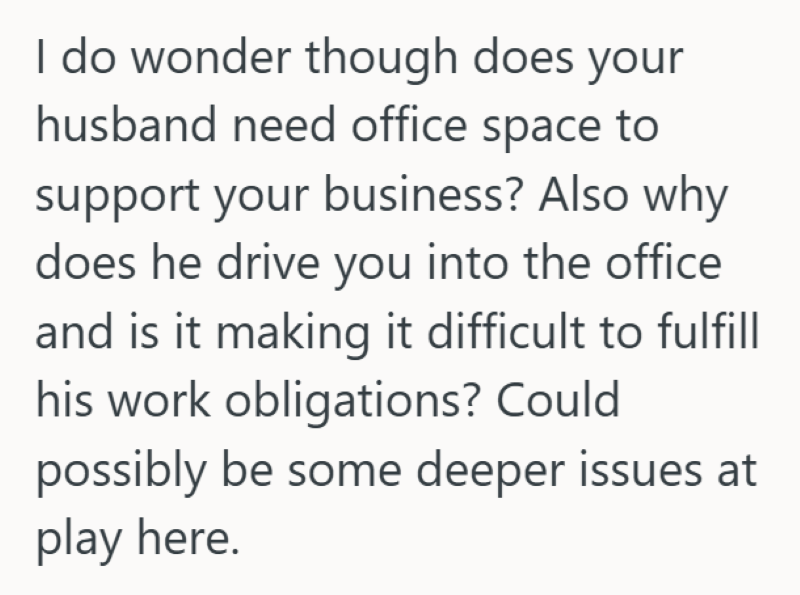 I do wonder though does your husband need office space to support your business? Also why does he drive you into the office and is it making it difficult to fulfill his work obligations? Could possibly be some deeper issues at play here.