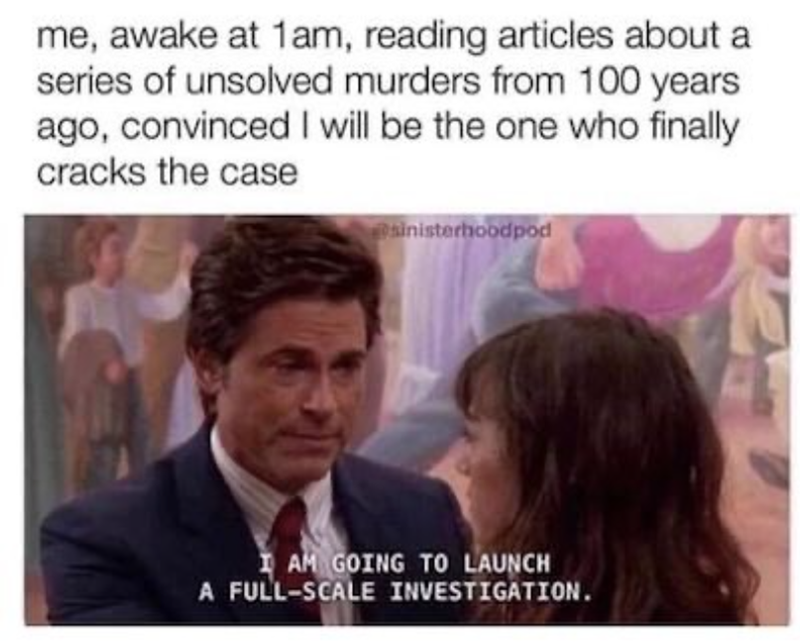 me, awake at 1am, reading articles about a series of unsolved murders from 100 years ago, convinced I will be the one who finally cracks the case sinisterhoodpod I AM GOING TO LAUNCH A FULL-SCALE INVESTIGATION. 4