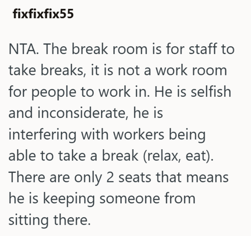 fixfixfix55 NTA. The break room is for staff to take breaks, it is not a work room for people to work in. He is selfish and inconsiderate, he is interfering with workers being able to take a break (relax, eat). There are only 2 seats that means he is keeping someone from sitting there.
