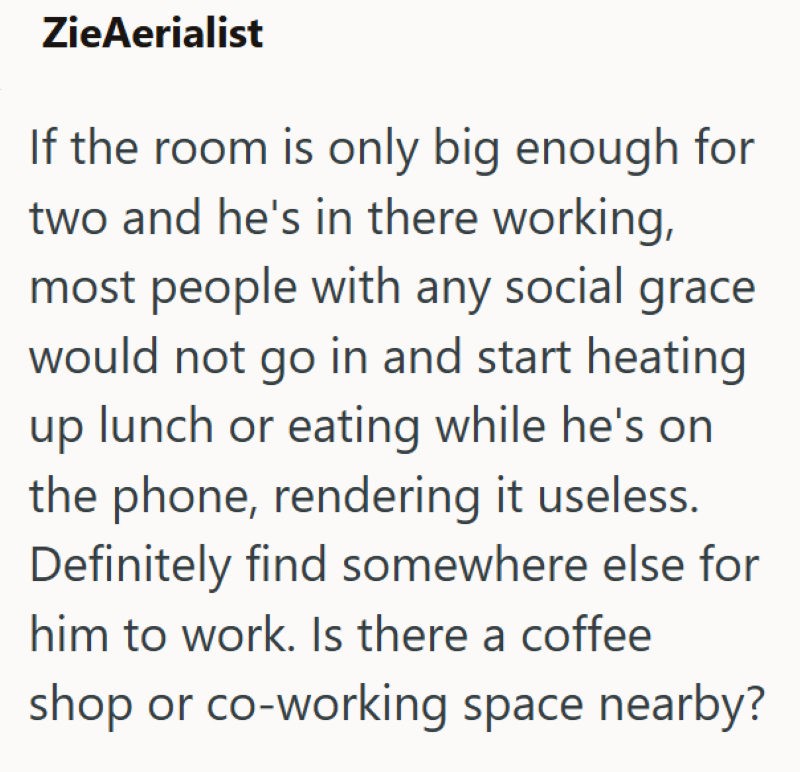 ZieAerialist If the room is only big enough for two and he's in there working, most people with any social grace would not go in and start heating up lunch or eating while he's on the phone, rendering it useless. Definitely find somewhere else for him to work. Is there a coffee shop or co-working space nearby?