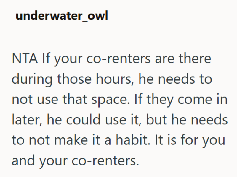 underwater_owl NTA If your co-renters are there during those hours, he needs to not use that space. If they come in later, he could use it, but he needs to not make it a habit. It is for you and your co-renters.