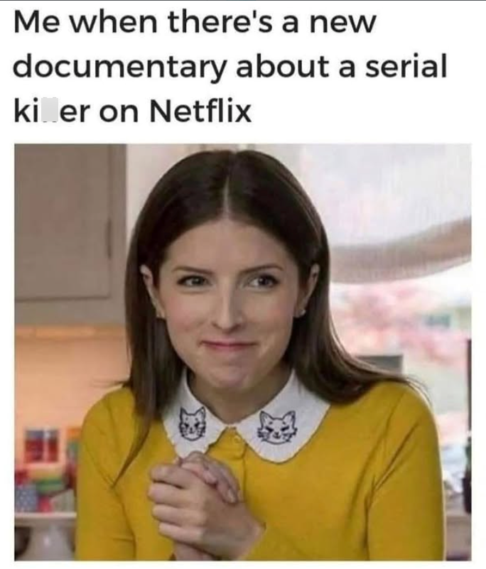 Me when there's a new documentary about a serial kiler on Netflix