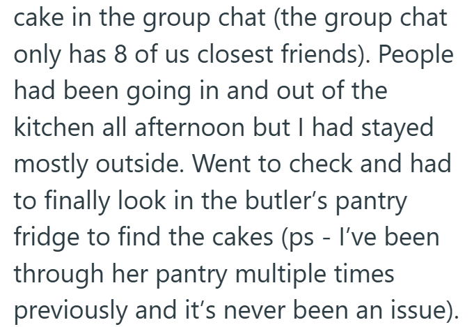 cake in the group chat (the group chat only has 8 of us closest friends). People had been going in and out of the kitchen all afternoon but I had stayed mostly outside. Went to check and had to finally look in the butler's pantry fridge to find the cakes (ps - I've been through her pantry multiple times previously and it's never been an issue).