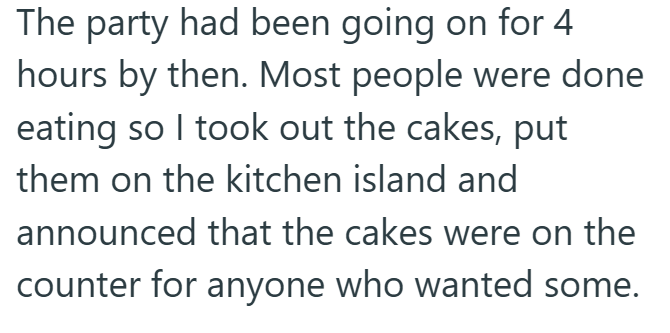 The party had been going on for 4 hours by then. Most people were done eating so I took out the cakes, put them on the kitchen island and announced that the cakes were on the counter for anyone who wanted some.
