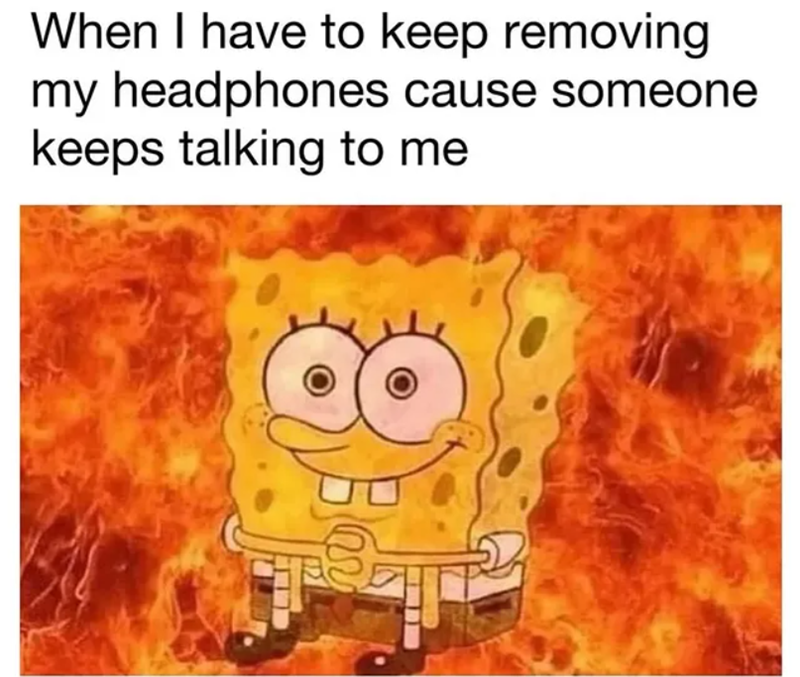 When I have to keep removing my headphones cause someone keeps talking to me