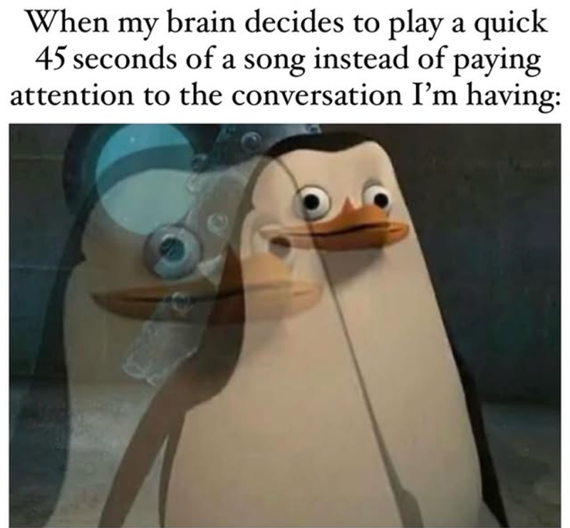 When my brain decides to play a quick 45 seconds of a song instead of paying attention to the conversation I'm having: