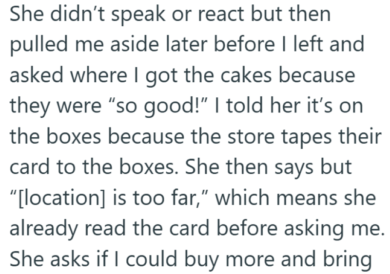 She didn't speak or react but then pulled me aside later before I left and asked where I got the cakes because they were "so good!" I told her it's on the boxes because the store tapes their card to the boxes. She then says but "[location] is too far," which means she already read the card before asking me. She asks if I could buy more and bring
