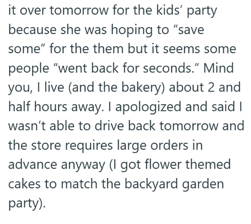 it over tomorrow for the kids' party because she was hoping to "save some" for the them but it seems some people "went back for seconds." Mind you, I live (and the bakery) about 2 and half hours away. I apologized and said I wasn't able to drive back tomorrow and the store requires large orders in advance anyway (I got flower themed cakes to match the backyard garden party).