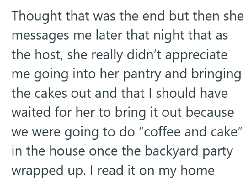 Thought that was the end but then she messages me later that night that as the host, she really didn't appreciate me going into her pantry and bringing the cakes out and that I should have waited for her to bring it out because we were going to do "coffee and cake” in the house once the backyard party wrapped up. I read it on my home