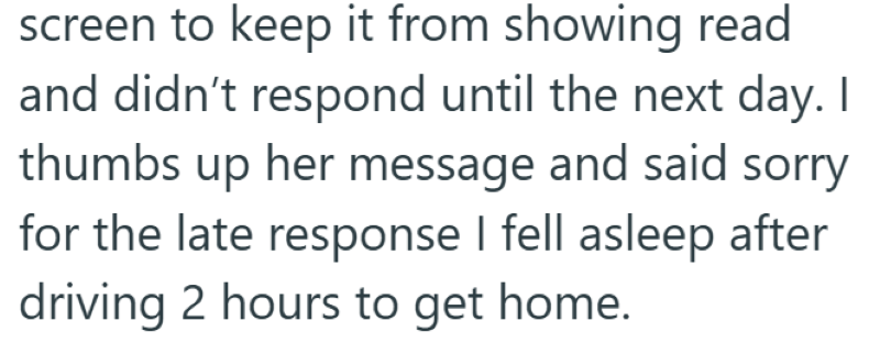 screen to keep it from showing read and didn't respond until the next day. I thumbs up her message and said sorry for the late response I fell asleep after driving 2 hours to get home.