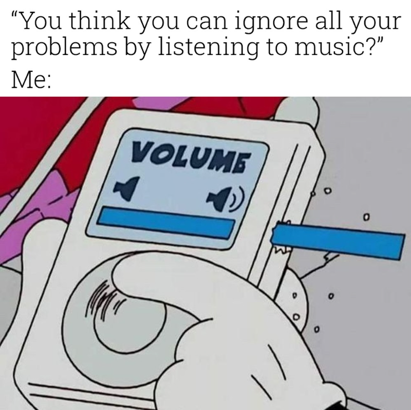 "You think you can ignore all your problems by listening to music?" Me: VOLUME a 0