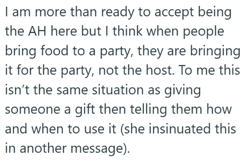 I am more than ready to accept being the AH here but I think when people bring food to a party, they are bringing it for the party, not the host. To me this isn't the same situation as giving someone a gift then telling them how and when to use it (she insinuated this in another message).